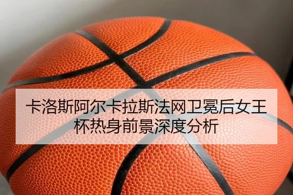 卡洛斯阿尔卡拉斯法网卫冕后女王杯热身前景深度分析